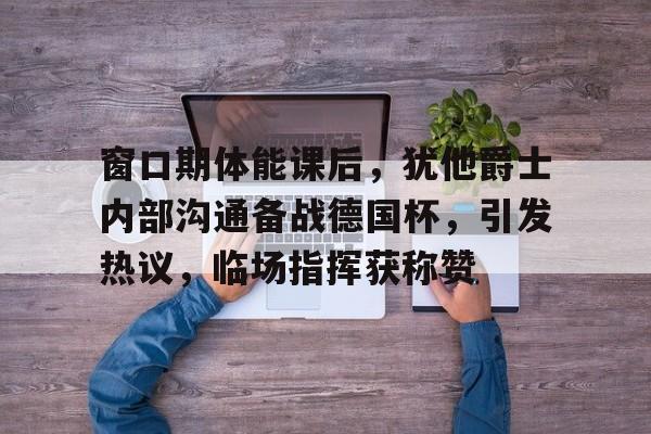 ayx体育官方网站-包含窗口期体能课后,犹他爵士内部沟通备战德国杯,引发热议,临场指挥获称赞的词条